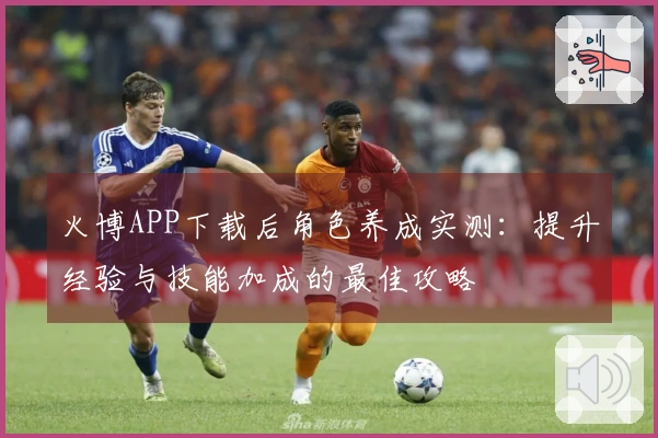 火博APP下载后角色养成实测：提升经验与技能加成的最佳攻略