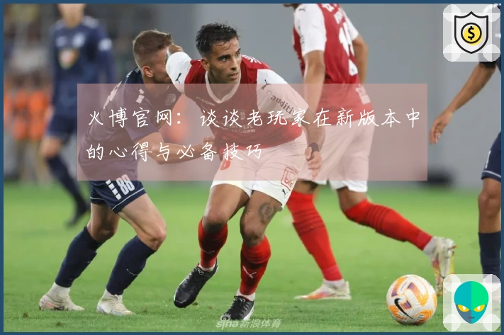 火博官网：谈谈老玩家在新版本中的心得与必备技巧