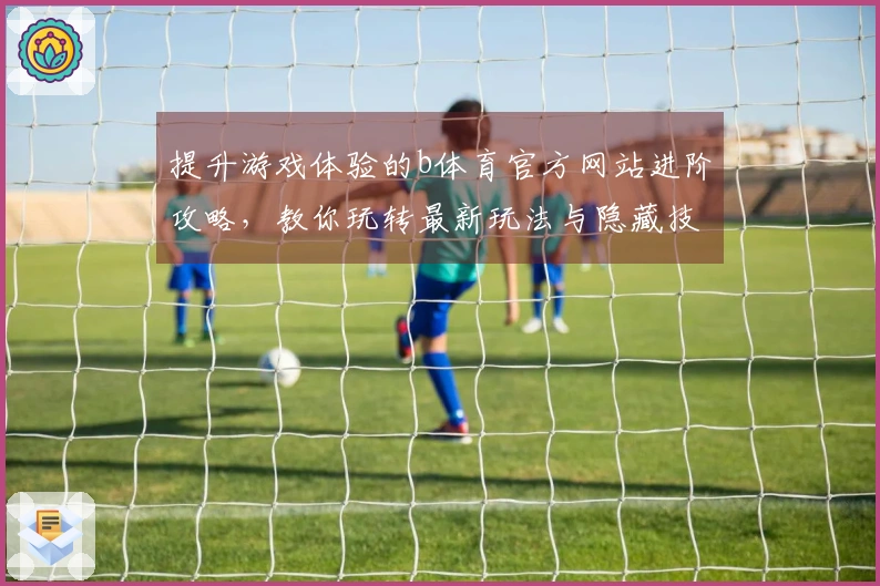 提升游戏体验的b体育官方网站进阶攻略，教你玩转最新玩法与隐藏技巧