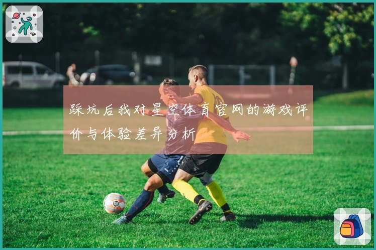 踩坑后我对星空体育官网的游戏评价与体验差异分析