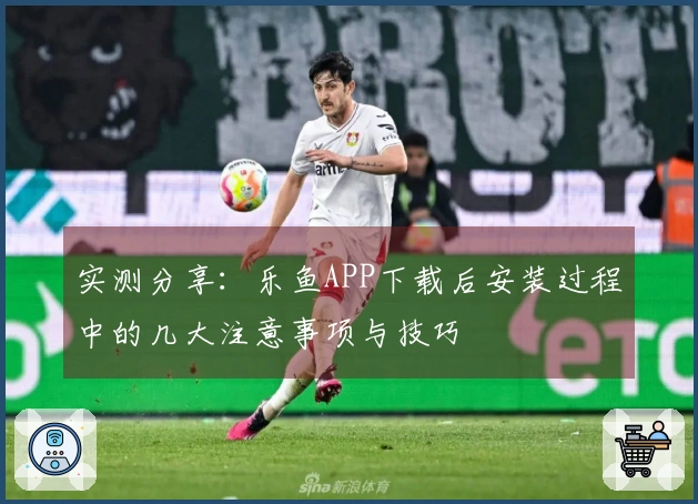 实测分享：乐鱼APP下载后安装过程中的几大注意事项与技巧